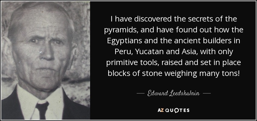 I have discovered the secrets of the pyramids, and have found out how the Egyptians and the ancient builders in Peru, Yucatan and Asia, with only primitive tools, raised and set in place blocks of stone weighing many tons! - Edward Leedskalnin