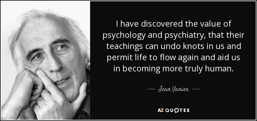 I have discovered the value of psychology and psychiatry, that their teachings can undo knots in us and permit life to flow again and aid us in becoming more truly human. - Jean Vanier