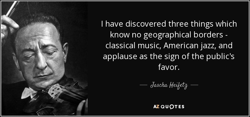 I have discovered three things which know no geographical borders - classical music, American jazz, and applause as the sign of the public's favor. - Jascha Heifetz