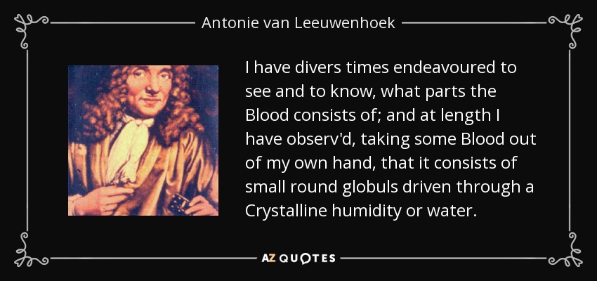 I have divers times endeavoured to see and to know, what parts the Blood consists of; and at length I have observ'd, taking some Blood out of my own hand, that it consists of small round globuls driven through a Crystalline humidity or water. - Antonie van Leeuwenhoek