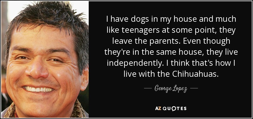 I have dogs in my house and much like teenagers at some point, they leave the parents. Even though they're in the same house, they live independently. I think that's how I live with the Chihuahuas. - George Lopez