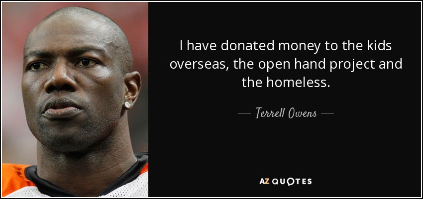 I have donated money to the kids overseas, the open hand project and the homeless. - Terrell Owens