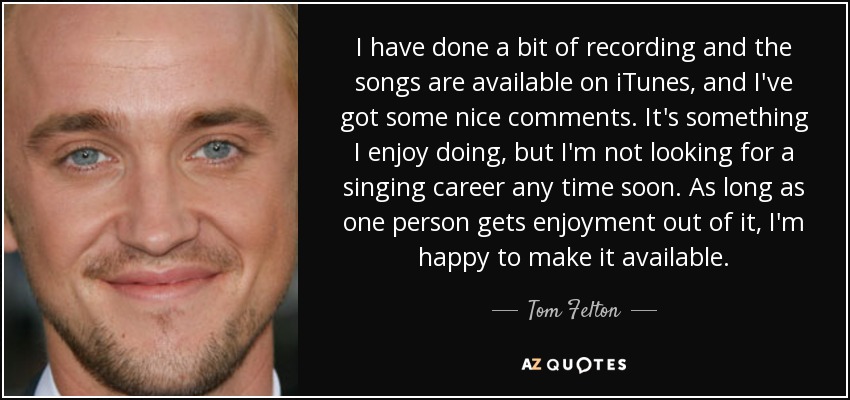 I have done a bit of recording and the songs are available on iTunes, and I've got some nice comments. It's something I enjoy doing, but I'm not looking for a singing career any time soon. As long as one person gets enjoyment out of it, I'm happy to make it available. - Tom Felton