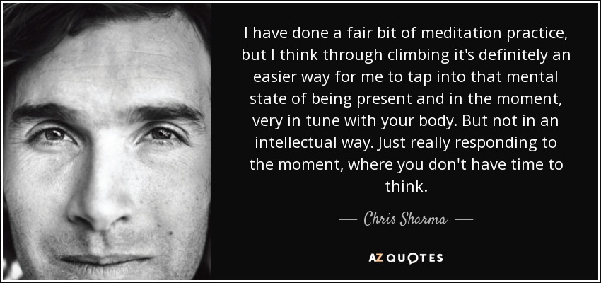 I have done a fair bit of meditation practice, but I think through climbing it's definitely an easier way for me to tap into that mental state of being present and in the moment, very in tune with your body. But not in an intellectual way. Just really responding to the moment, where you don't have time to think. - Chris Sharma