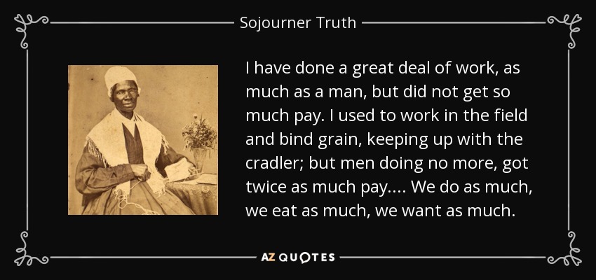 I have done a great deal of work, as much as a man, but did not get so much pay. I used to work in the field and bind grain, keeping up with the cradler; but men doing no more, got twice as much pay.... We do as much, we eat as much, we want as much. - Sojourner Truth