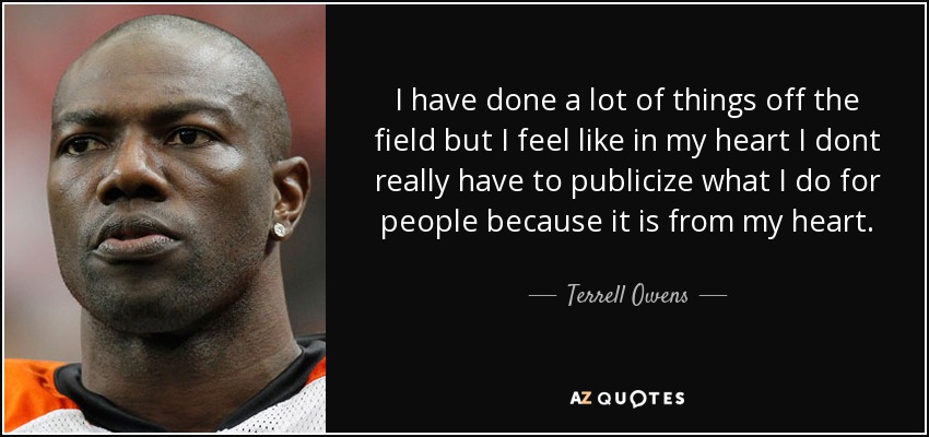 I have done a lot of things off the field but I feel like in my heart I dont really have to publicize what I do for people because it is from my heart. - Terrell Owens