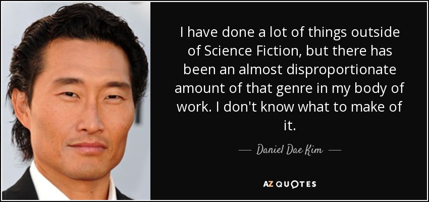 I have done a lot of things outside of Science Fiction, but there has been an almost disproportionate amount of that genre in my body of work. I don't know what to make of it. - Daniel Dae Kim