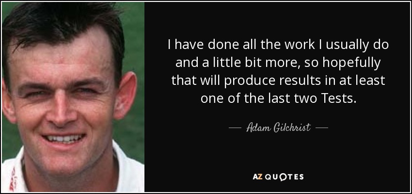 I have done all the work I usually do and a little bit more, so hopefully that will produce results in at least one of the last two Tests. - Adam Gilchrist