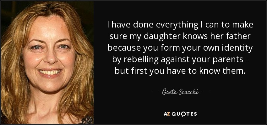 I have done everything I can to make sure my daughter knows her father because you form your own identity by rebelling against your parents - but first you have to know them. - Greta Scacchi