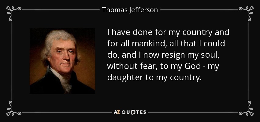 I have done for my country and for all mankind, all that I could do, and I now resign my soul, without fear, to my God - my daughter to my country. - Thomas Jefferson