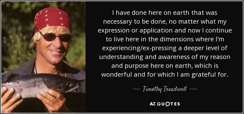 I have done here on earth that was necessary to be done, no matter what my expression or application and now I continue to live here in the dimensions where I'm experiencing/ex­pressing a deeper level of understanding and awareness of my reason and purpose here on earth, which is wonderful and for which I am grateful for. - Timothy Treadwell