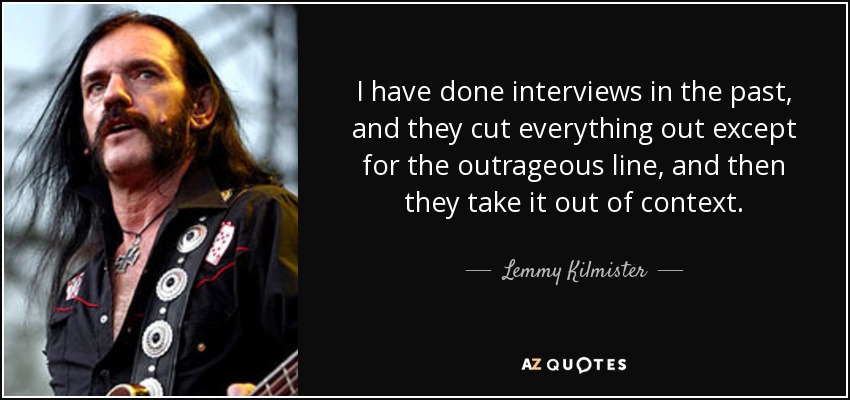I have done interviews in the past, and they cut everything out except for the outrageous line, and then they take it out of context. - Lemmy Kilmister