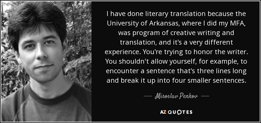 I have done literary translation because the University of Arkansas, where I did my MFA, was program of creative writing and translation, and it's a very different experience. You're trying to honor the writer. You shouldn't allow yourself, for example, to encounter a sentence that's three lines long and break it up into four smaller sentences. - Miroslav Penkov