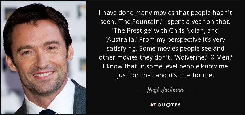 I have done many movies that people hadn't seen. 'The Fountain,' I spent a year on that. 'The Prestige' with Chris Nolan, and 'Australia.' From my perspective it's very satisfying. Some movies people see and other movies they don't. 'Wolverine,' 'X Men,' I know that in some level people know me just for that and it's fine for me. - Hugh Jackman