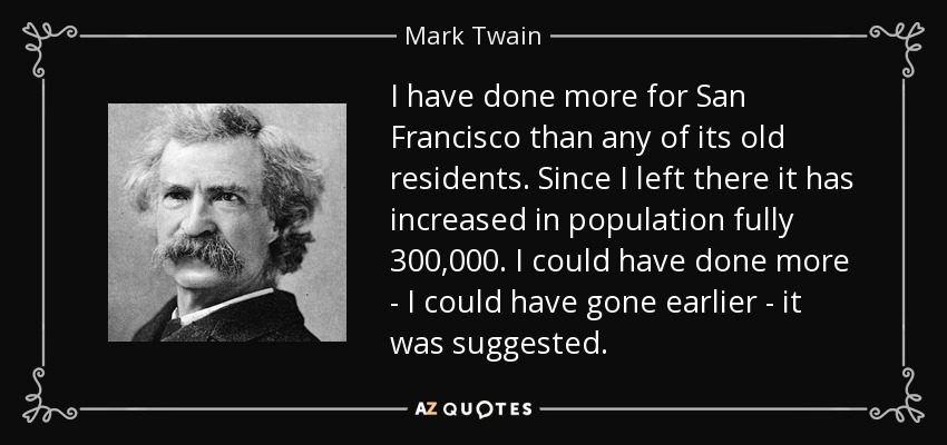 I have done more for San Francisco than any of its old residents. Since I left there it has increased in population fully 300,000. I could have done more - I could have gone earlier - it was suggested. - Mark Twain
