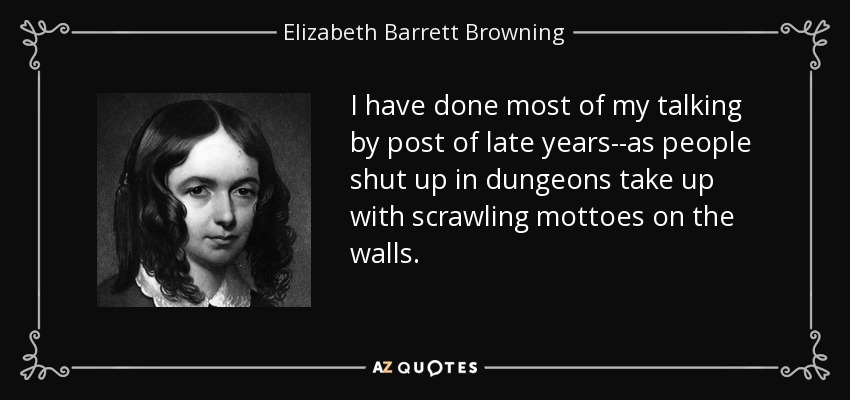 I have done most of my talking by post of late years--as people shut up in dungeons take up with scrawling mottoes on the walls. - Elizabeth Barrett Browning