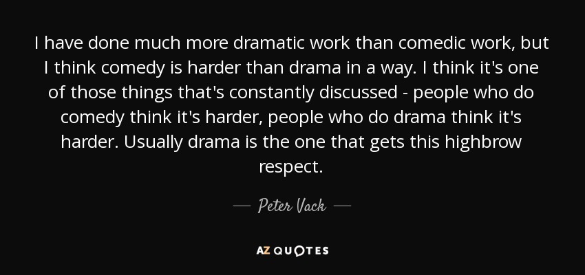 I have done much more dramatic work than comedic work, but I think comedy is harder than drama in a way. I think it's one of those things that's constantly discussed - people who do comedy think it's harder, people who do drama think it's harder. Usually drama is the one that gets this highbrow respect. - Peter Vack
