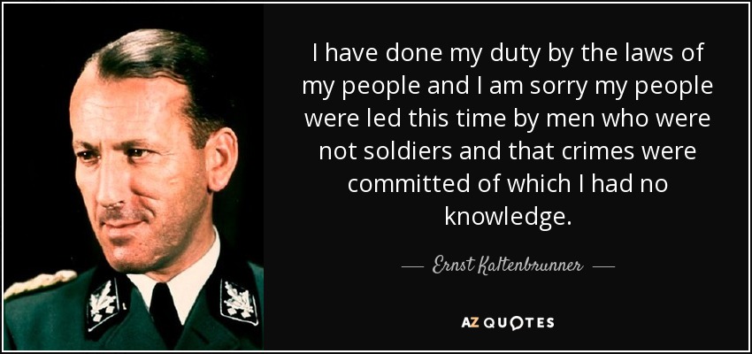 I have done my duty by the laws of my people and I am sorry my people were led this time by men who were not soldiers and that crimes were committed of which I had no knowledge. - Ernst Kaltenbrunner