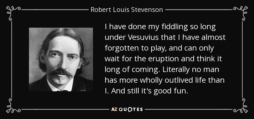 I have done my fiddling so long under Vesuvius that I have almost forgotten to play, and can only wait for the eruption and think it long of coming. Literally no man has more wholly outlived life than I. And still it's good fun. - Robert Louis Stevenson