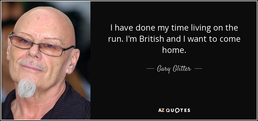 I have done my time living on the run. I'm British and I want to come home. - Gary Glitter