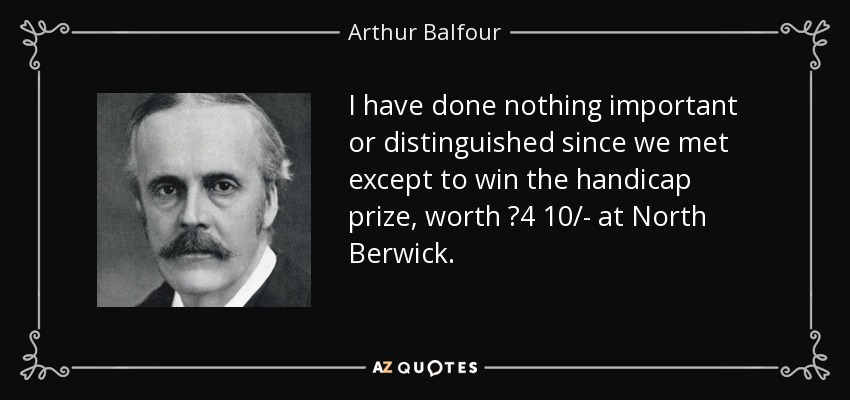 I have done nothing important or distinguished since we met except to win the handicap prize, worth ?4 10/- at North Berwick. - Arthur Balfour