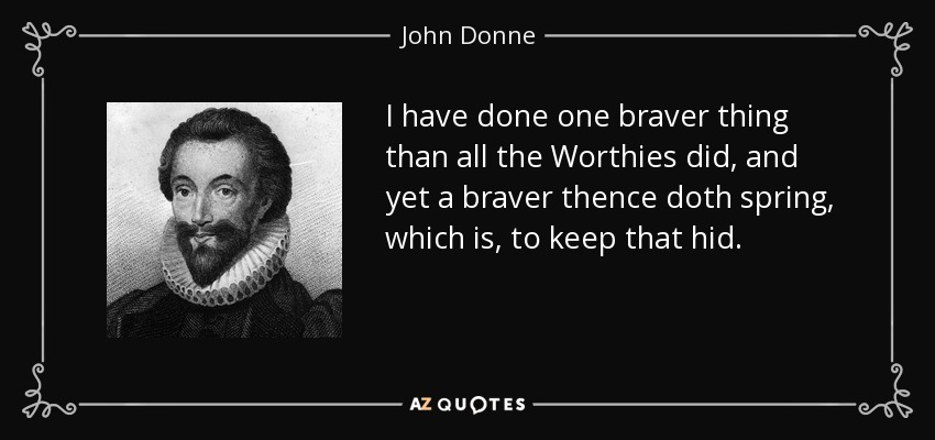 I have done one braver thing than all the Worthies did, and yet a braver thence doth spring, which is, to keep that hid. - John Donne