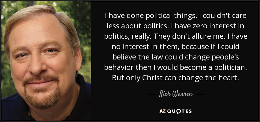 I have done political things, I couldn't care less about politics. I have zero interest in politics, really. They don't allure me. I have no interest in them, because if I could believe the law could change people's behavior then I would become a politician. But only Christ can change the heart. - Rick Warren
