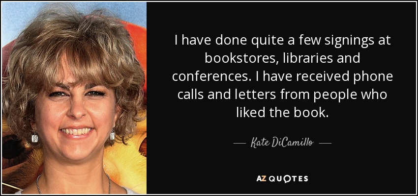 I have done quite a few signings at bookstores, libraries and conferences. I have received phone calls and letters from people who liked the book. - Kate DiCamillo