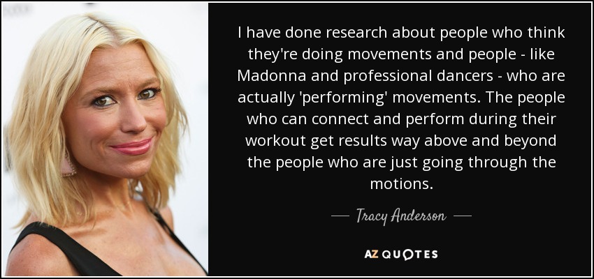 I have done research about people who think they're doing movements and people - like Madonna and professional dancers - who are actually 'performing' movements. The people who can connect and perform during their workout get results way above and beyond the people who are just going through the motions. - Tracy Anderson