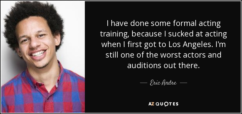 I have done some formal acting training, because I sucked at acting when I first got to Los Angeles. I'm still one of the worst actors and auditions out there. - Eric Andre