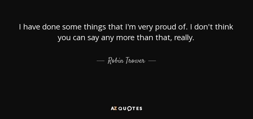 I have done some things that I'm very proud of. I don't think you can say any more than that, really. - Robin Trower