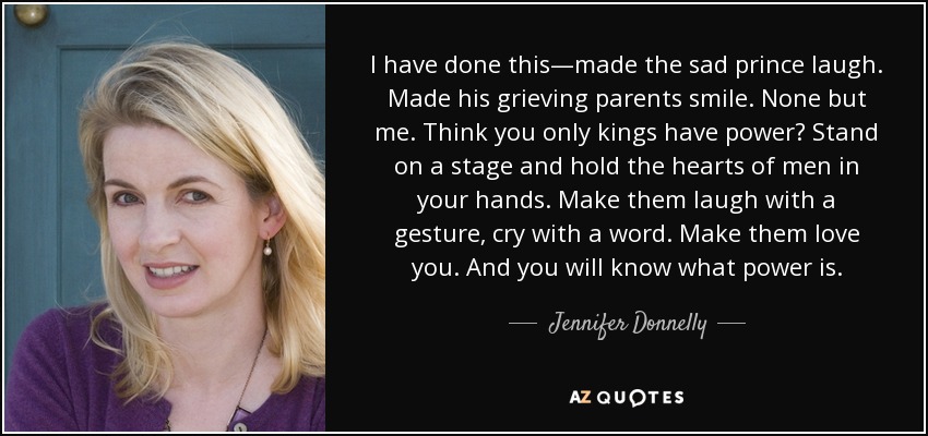 I have done this—made the sad prince laugh. Made his grieving parents smile. None but me. Think you only kings have power? Stand on a stage and hold the hearts of men in your hands. Make them laugh with a gesture, cry with a word. Make them love you. And you will know what power is. - Jennifer Donnelly