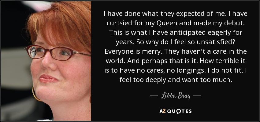 I have done what they expected of me. I have curtsied for my Queen and made my debut. This is what I have anticipated eagerly for years. So why do I feel so unsatisfied? Everyone is merry. They haven't a care in the world. And perhaps that is it. How terrible it is to have no cares, no longings. I do not fit. I feel too deeply and want too much. - Libba Bray