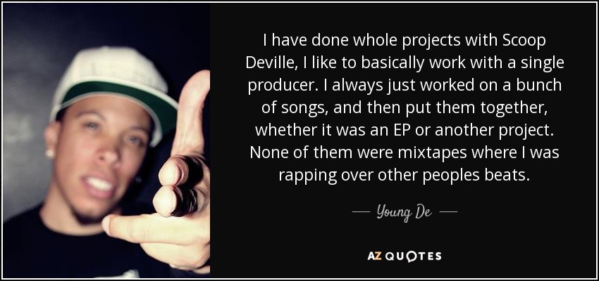 I have done whole projects with Scoop Deville, I like to basically work with a single producer. I always just worked on a bunch of songs, and then put them together, whether it was an EP or another project. None of them were mixtapes where I was rapping over other peoples beats. - Young De