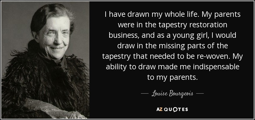 I have drawn my whole life. My parents were in the tapestry restoration business, and as a young girl, I would draw in the missing parts of the tapestry that needed to be re-woven. My ability to draw made me indispensable to my parents. - Louise Bourgeois