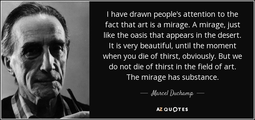 I have drawn people's attention to the fact that art is a mirage. A mirage, just like the oasis that appears in the desert. It is very beautiful, until the moment when you die of thirst, obviously. But we do not die of thirst in the field of art. The mirage has substance. - Marcel Duchamp