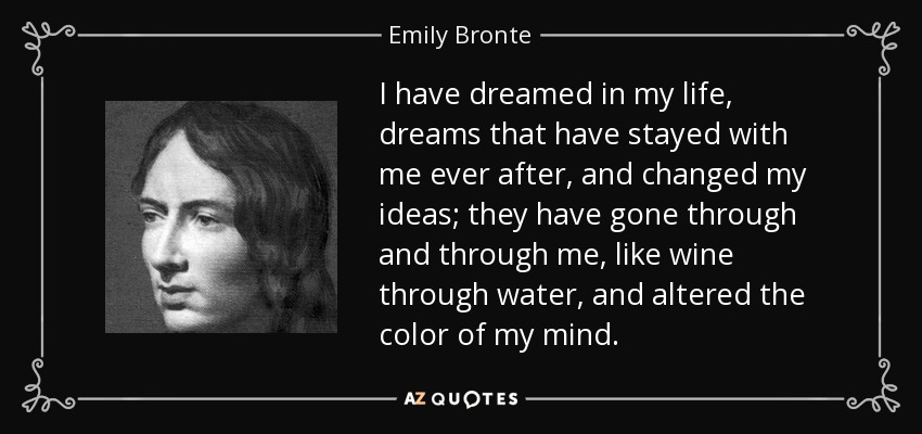 I have dreamed in my life, dreams that have stayed with me ever after, and changed my ideas; they have gone through and through me, like wine through water, and altered the color of my mind. - Emily Bronte