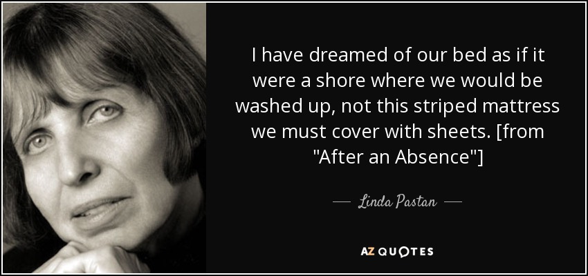 I have dreamed of our bed as if it were a shore where we would be washed up, not this striped mattress we must cover with sheets. [from 