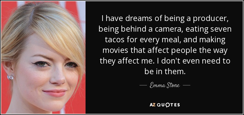 I have dreams of being a producer, being behind a camera, eating seven tacos for every meal, and making movies that affect people the way they affect me. I don't even need to be in them. - Emma Stone