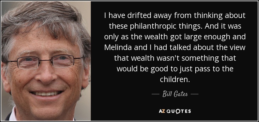 I have drifted away from thinking about these philanthropic things. And it was only as the wealth got large enough and Melinda and I had talked about the view that wealth wasn't something that would be good to just pass to the children. - Bill Gates