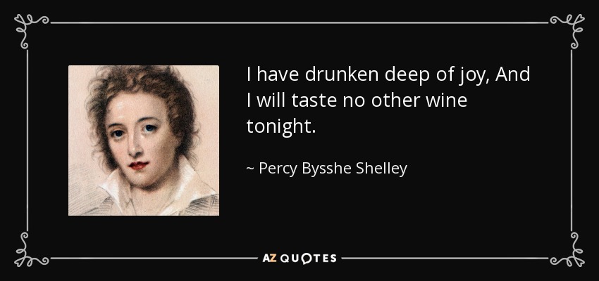 I have drunken deep of joy, And I will taste no other wine tonight. - Percy Bysshe Shelley