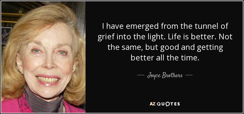 I have emerged from the tunnel of grief into the light. Life is better. Not the same, but good and getting better all the time. - Joyce Brothers