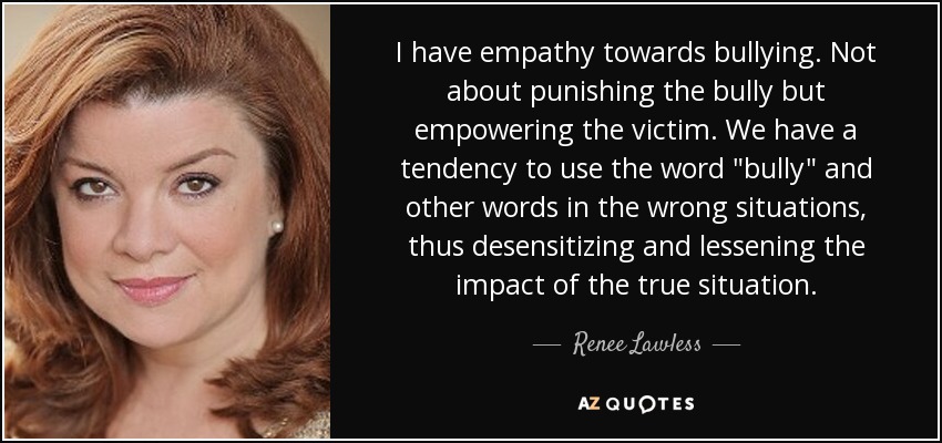 I have empathy towards bullying. Not about punishing the bully but empowering the victim. We have a tendency to use the word 