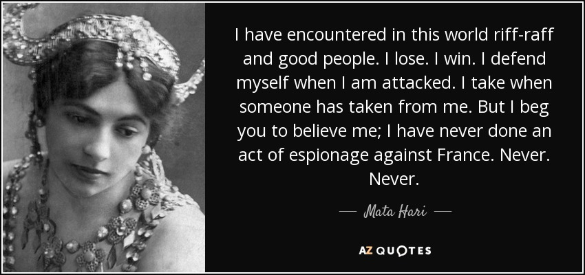 I have encountered in this world riff-raff and good people. I lose. I win. I defend myself when I am attacked. I take when someone has taken from me. But I beg you to believe me; I have never done an act of espionage against France. Never. Never. - Mata Hari