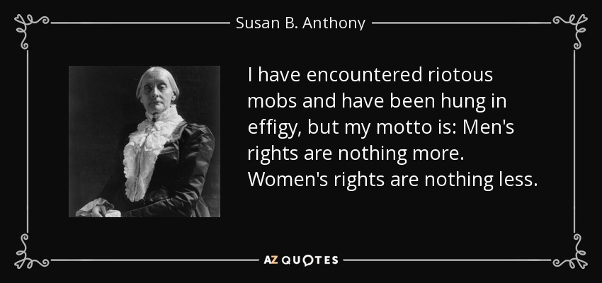 I have encountered riotous mobs and have been hung in effigy, but my motto is: Men's rights are nothing more. Women's rights are nothing less. - Susan B. Anthony