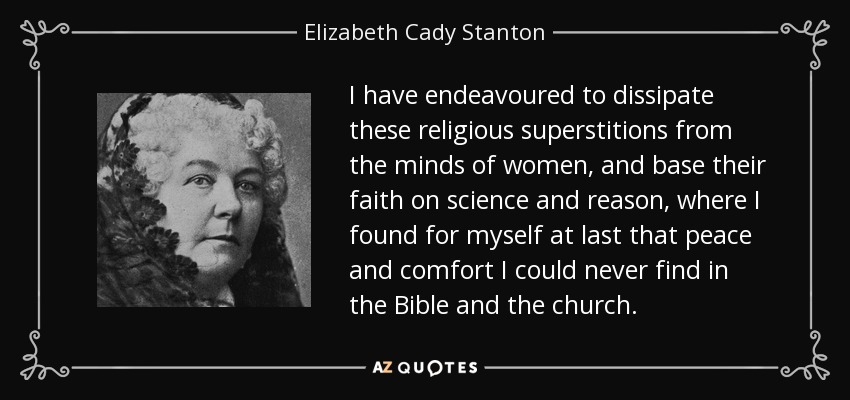 I have endeavoured to dissipate these religious superstitions from the minds of women, and base their faith on science and reason, where I found for myself at last that peace and comfort I could never find in the Bible and the church. - Elizabeth Cady Stanton