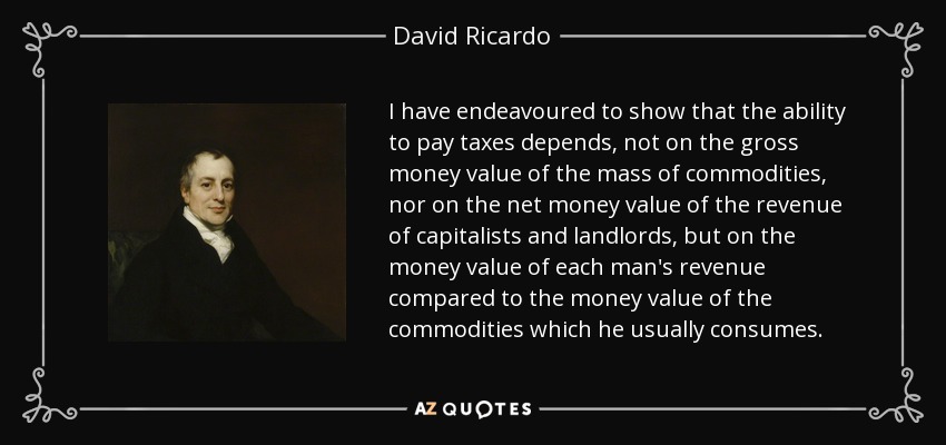 I have endeavoured to show that the ability to pay taxes depends, not on the gross money value of the mass of commodities, nor on the net money value of the revenue of capitalists and landlords, but on the money value of each man's revenue compared to the money value of the commodities which he usually consumes. - David Ricardo