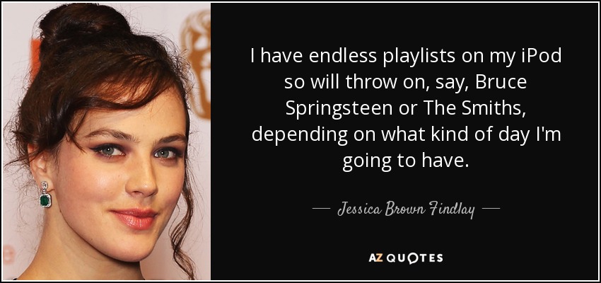 I have endless playlists on my iPod so will throw on, say, Bruce Springsteen or The Smiths, depending on what kind of day I'm going to have. - Jessica Brown Findlay