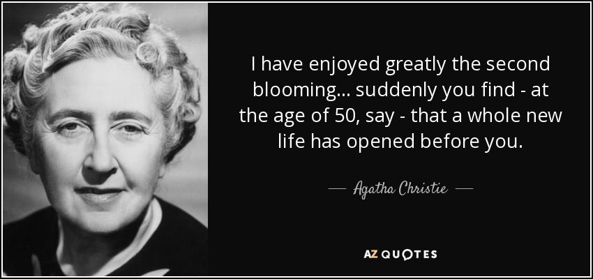 I have enjoyed greatly the second blooming... suddenly you find - at the age of 50, say - that a whole new life has opened before you. - Agatha Christie