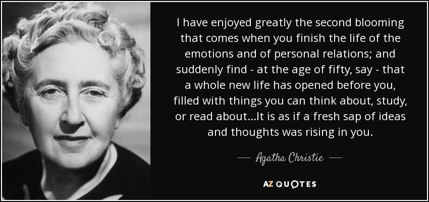 I have enjoyed greatly the second blooming that comes when you finish the life of the emotions and of personal relations; and suddenly find - at the age of fifty, say - that a whole new life has opened before you, filled with things you can think about, study, or read about...It is as if a fresh sap of ideas and thoughts was rising in you. - Agatha Christie